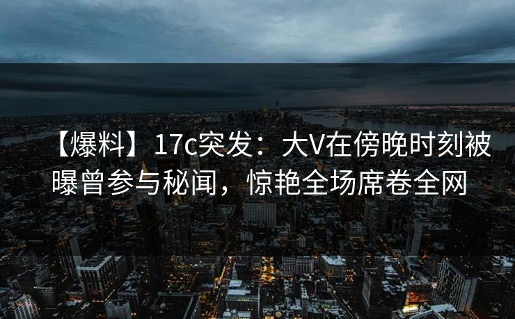 【爆料】17c突发:大V在傍晚时刻被曝曾参与秘闻,惊艳全场席卷全网