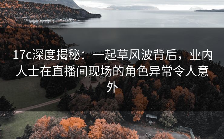 17c深度揭秘:一起草风波背后,业内人士在直播间现场的角色异常令人意外