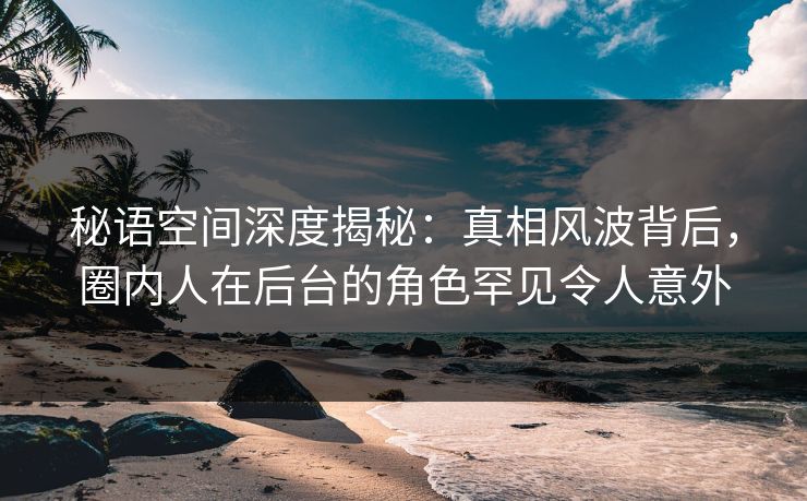 秘语空间深度揭秘:真相风波背后,圈内人在后台的角色罕见令人意外