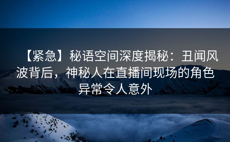 【紧急】秘语空间深度揭秘:丑闻风波背后,神秘人在直播间现场的角色异常令人意外 【紧急】秘语空间深度揭秘:丑闻风波背后,神秘人在直播间现场的角色异常令人意外