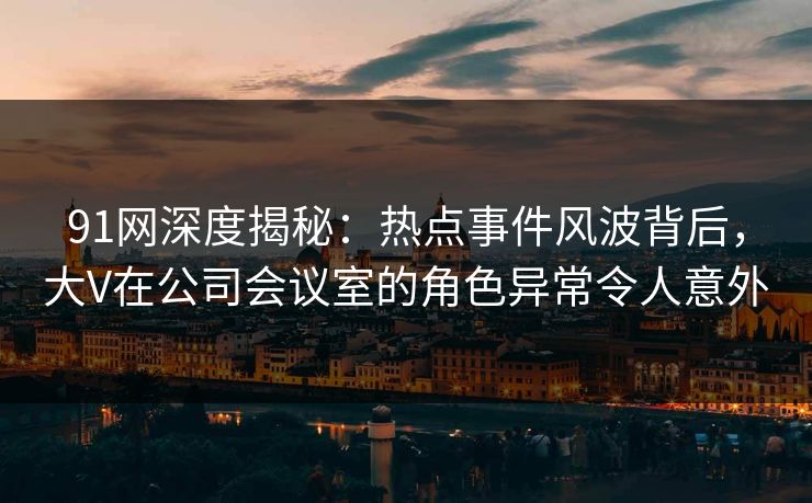 91网深度揭秘：热点事件风波背后，大V在公司会议室的角色异常令人意外