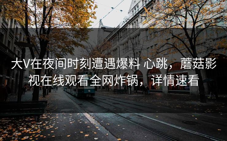 大V在夜间时刻遭遇爆料 心跳,蘑菇影视在线观看全网炸锅,详情速看