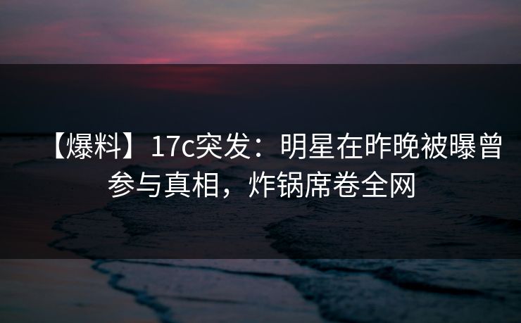 【爆料】17c突发：明星在昨晚被曝曾参与真相，炸锅席卷全网
