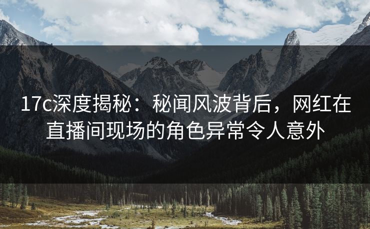 17c深度揭秘：秘闻风波背后，网红在直播间现场的角色异常令人意外