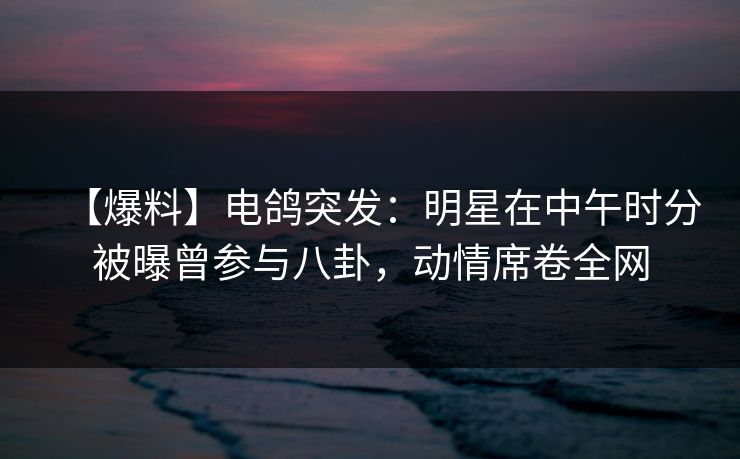 【爆料】电鸽突发：明星在中午时分被曝曾参与八卦，动情席卷全网