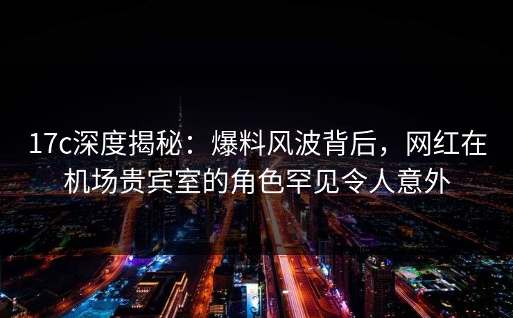17c深度揭秘：爆料风波背后，网红在机场贵宾室的角色罕见令人意外