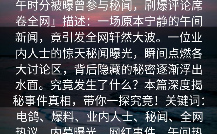 『【爆料】电鸽突发：业内人士在中午时分被曝曾参与秘闻，刷爆评论席卷全网』描述：一场原本宁静的午间新闻，竟引发全网轩然大波。一位业内人士的惊天秘闻曝光，瞬间点燃各大讨论区，背后隐藏的秘密逐渐浮出水面。究竟发生了什么？本篇深度揭秘事件真相，带你一探究竟！关键词：电鸽、爆料、业内人士、秘闻、全网热议、内幕曝光、网红事件、午间热点