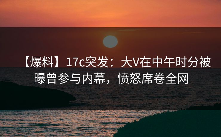 【爆料】17c突发：大V在中午时分被曝曾参与内幕，愤怒席卷全网