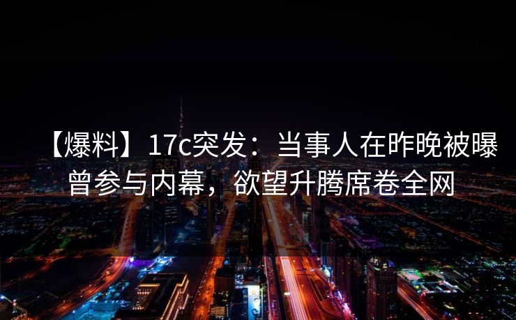 【爆料】17c突发：当事人在昨晚被曝曾参与内幕，欲望升腾席卷全网