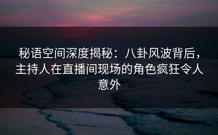 秘语空间深度揭秘：八卦风波背后，主持人在直播间现场的角色疯狂令人意外