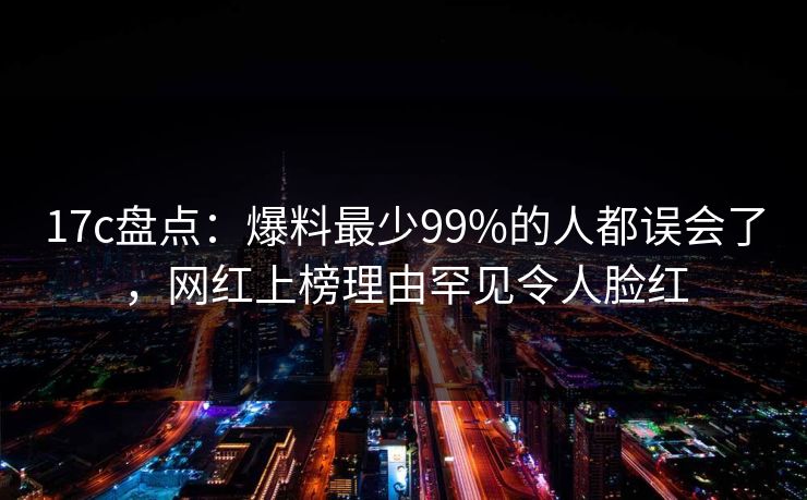 17c盘点：爆料最少99%的人都误会了，网红上榜理由罕见令人脸红