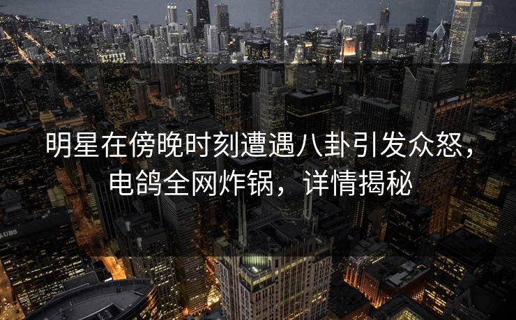 明星在傍晚时刻遭遇八卦引发众怒,电鸽全网炸锅,详情揭秘