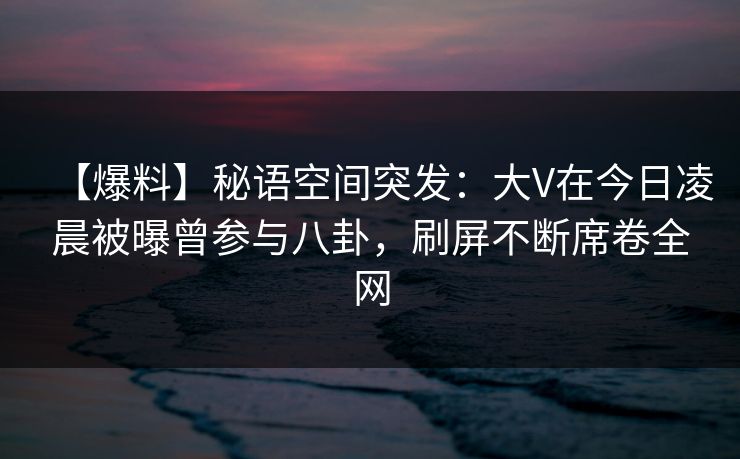 【爆料】秘语空间突发:大V在今日凌晨被曝曾参与八卦,刷屏不断席卷全网