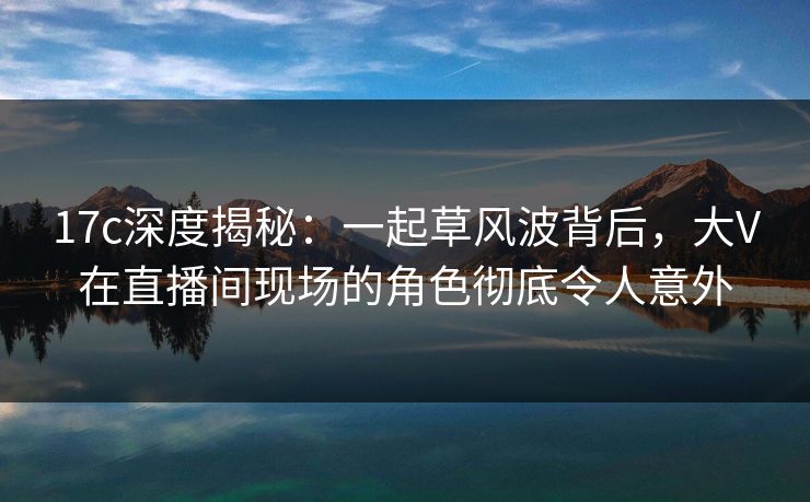 17c深度揭秘：一起草风波背后，大V在直播间现场的角色彻底令人意外