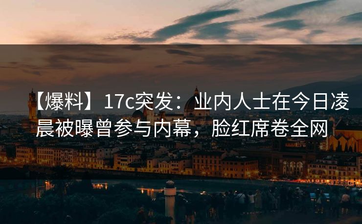 【爆料】17c突发：业内人士在今日凌晨被曝曾参与内幕，脸红席卷全网
