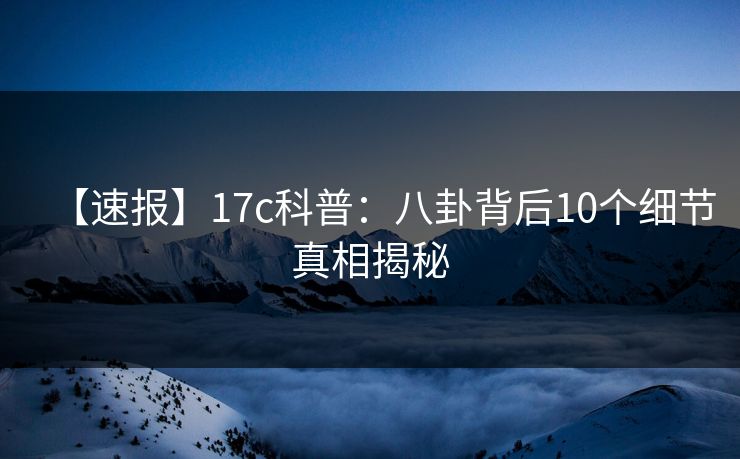 【速报】17c科普：八卦背后10个细节真相揭秘