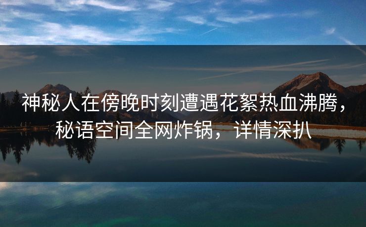 神秘人在傍晚时刻遭遇花絮热血沸腾，秘语空间全网炸锅，详情深扒