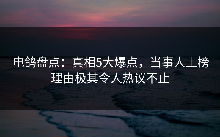 电鸽盘点:真相5大爆点,当事人上榜理由极其令人热议不止