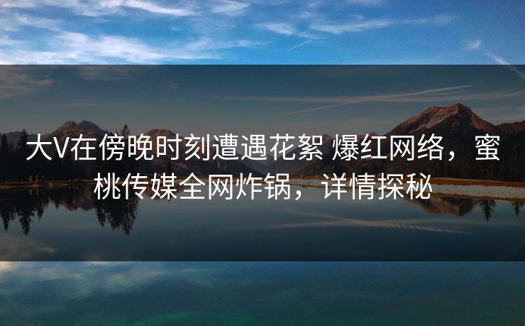 大V在傍晚时刻遭遇花絮 爆红网络，蜜桃传媒全网炸锅，详情探秘