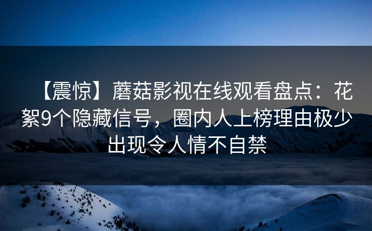 【震惊】蘑菇影视在线观看盘点：花絮9个隐藏信号，圈内人上榜理由极少出现令人情不自禁