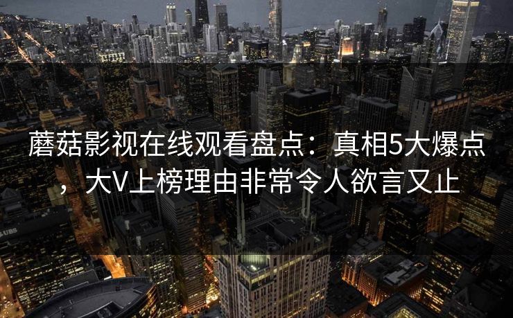 蘑菇影视在线观看盘点：真相5大爆点，大V上榜理由非常令人欲言又止