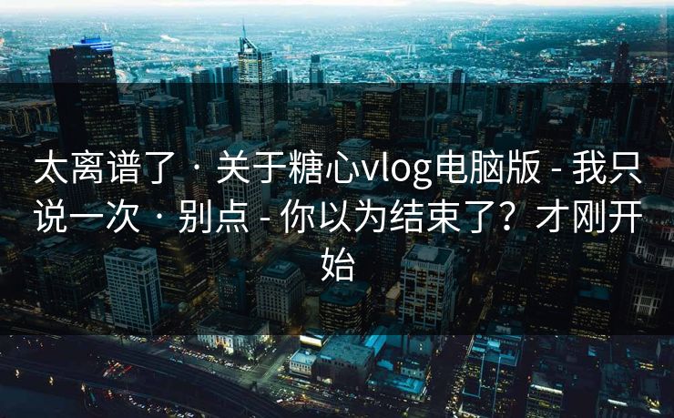 太离谱了 · 关于糖心vlog电脑版 - 我只说一次 · 别点 - 你以为结束了？才刚开始