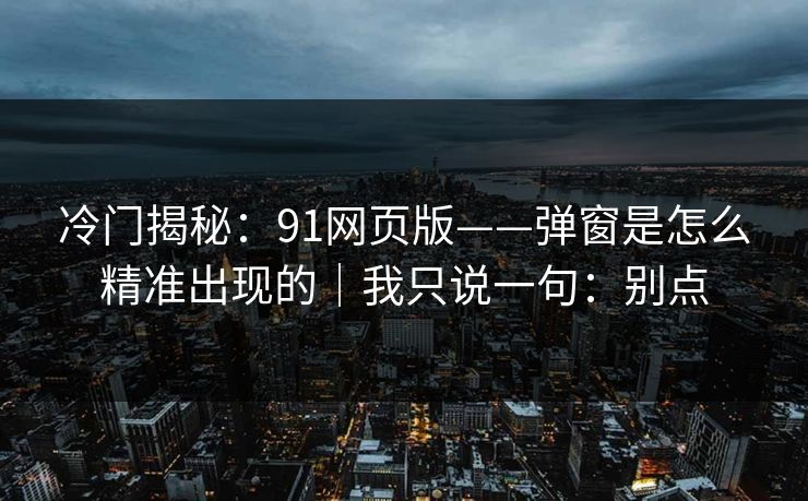 冷门揭秘：91网页版——弹窗是怎么精准出现的｜我只说一句：别点