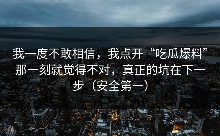 我一度不敢相信，我点开“吃瓜爆料”那一刻就觉得不对，真正的坑在下一步（安全第一）