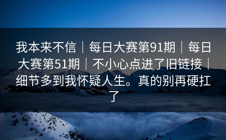 我本来不信|每日大赛第91期|每日大赛第51期|不小心点进了旧链接|细节多到我怀疑人生。真的别再硬扛了 我本来不信|每日大赛第91期|每日大赛第51期|不小心点进了旧链接|细节多到我怀疑人生。真的别再硬扛了