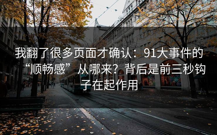 我翻了很多页面才确认:91大事件的“顺畅感”从哪来?背后是前三秒钩子在起作用 我翻了很多页面才确认:91大事件的“顺畅感”从哪来?背后是前三秒钩子在起作用