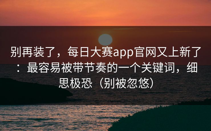 别再装了，每日大赛app官网又上新了：最容易被带节奏的一个关键词，细思极恐（别被忽悠）