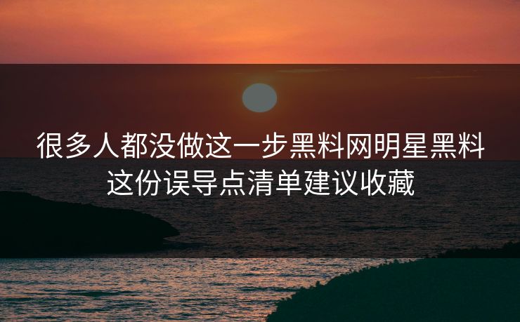 很多人都没做这一步黑料网明星黑料这份误导点清单建议收藏