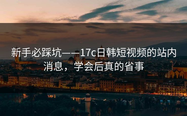 新手必踩坑——17c日韩短视频的站内消息，学会后真的省事