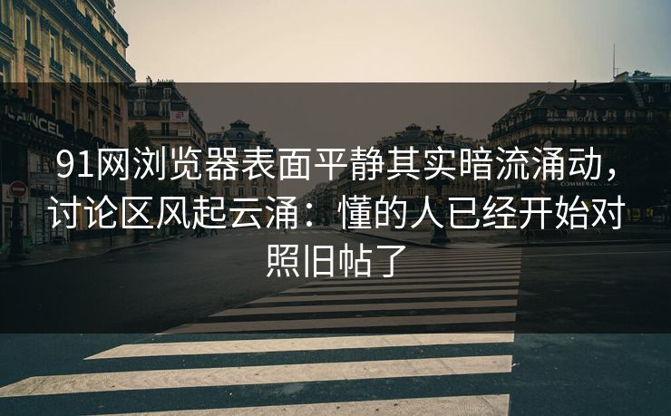 91网浏览器表面平静其实暗流涌动，讨论区风起云涌：懂的人已经开始对照旧帖了