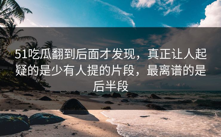 51吃瓜翻到后面才发现，真正让人起疑的是少有人提的片段，最离谱的是后半段