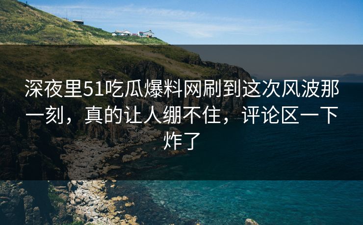 深夜里51吃瓜爆料网刷到这次风波那一刻,真的让人绷不住,评论区一下炸了