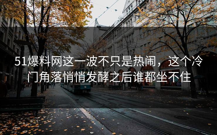 51爆料网这一波不只是热闹,这个冷门角落悄悄发酵之后谁都坐不住