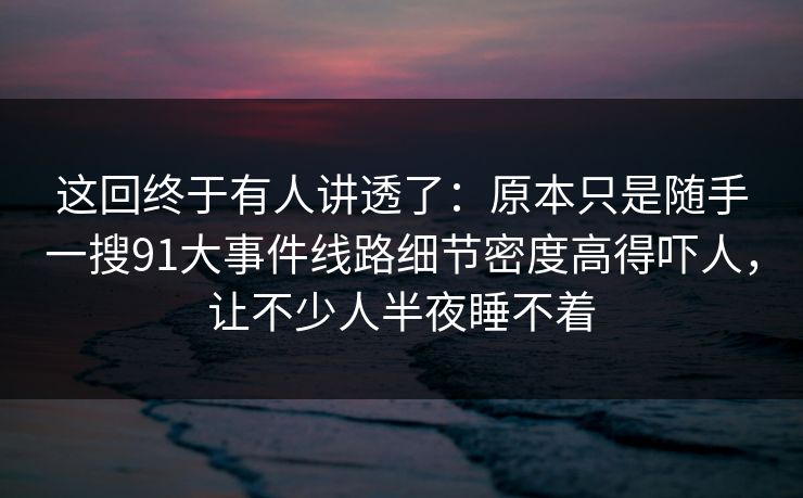 这回终于有人讲透了:原本只是随手一搜91大事件线路细节密度高得吓人,让不少人半夜睡不着